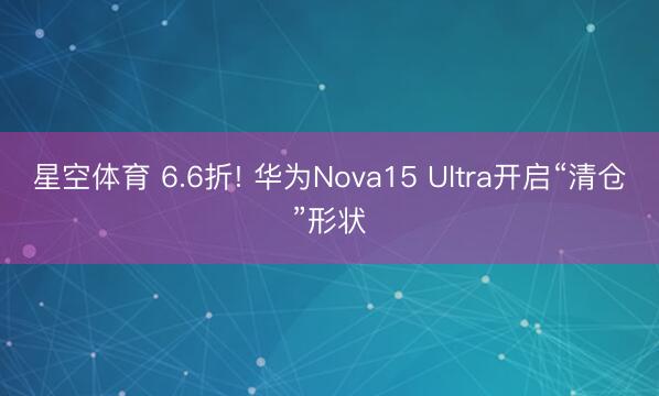 星空体育 6.6折! 华为Nova15 Ultra开启“清仓”形状